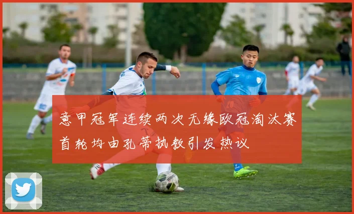 意甲冠军连续两次无缘欧冠淘汰赛首轮均由孔蒂执教引发热议