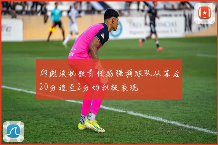 邱彪谈执教责任感强调球队从落后20分追至2分的积极表现