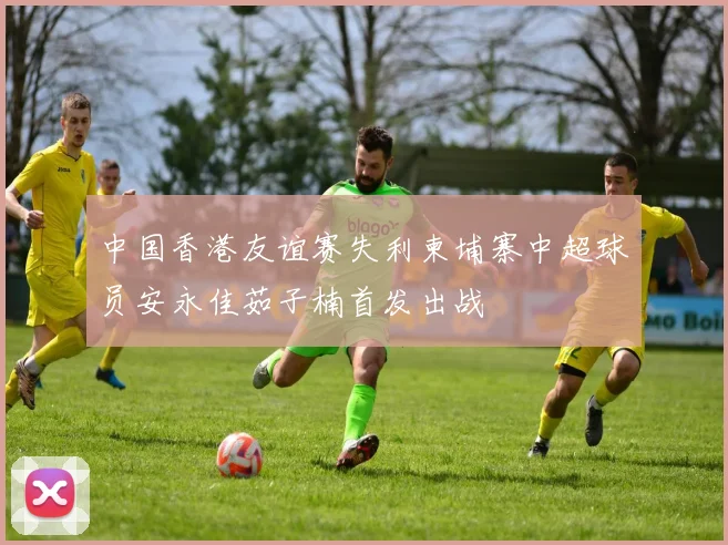 中国香港友谊赛失利柬埔寨中超球员安永佳茹子楠首发出战