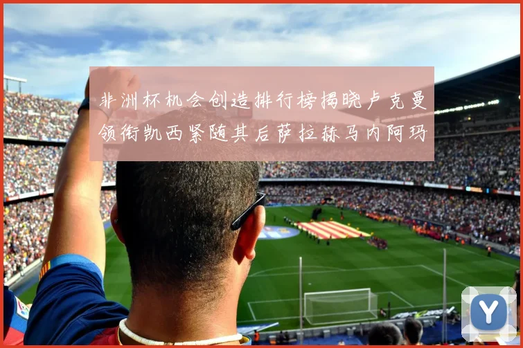 非洲杯机会创造排行榜揭晓卢克曼领衔凯西紧随其后萨拉赫马内阿玛德跻身前五