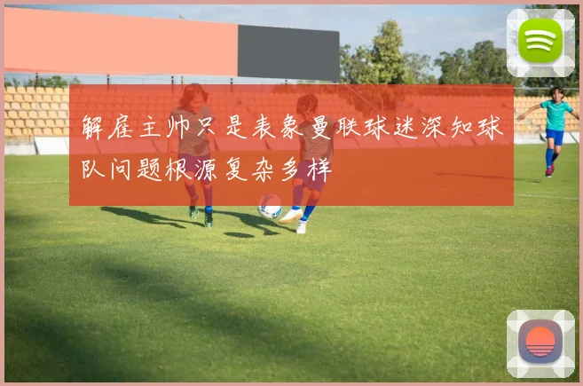 解雇主帅只是表象曼联球迷深知球队问题根源复杂多样