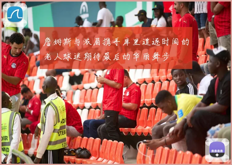 詹姆斯与浓眉携手库里追逐时间的老人球迷期待最后的华丽舞步