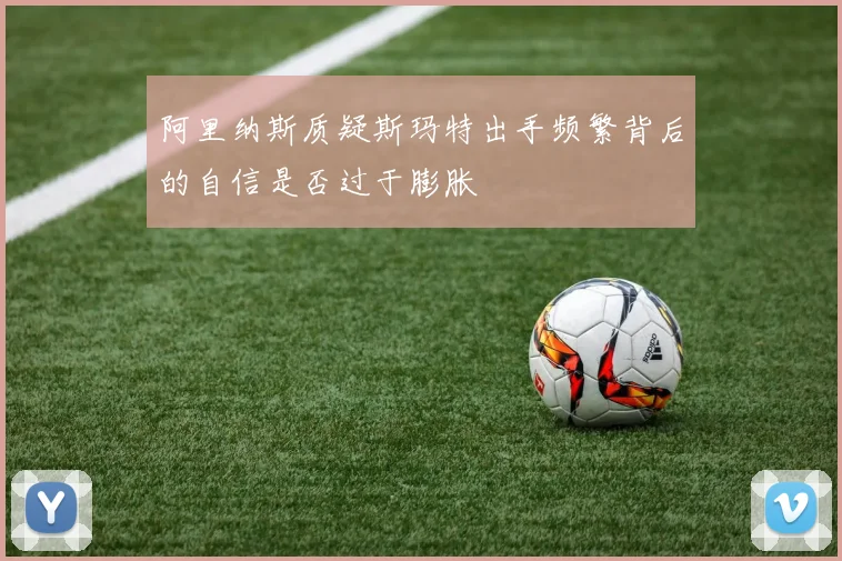 阿里纳斯质疑斯玛特出手频繁背后的自信是否过于膨胀