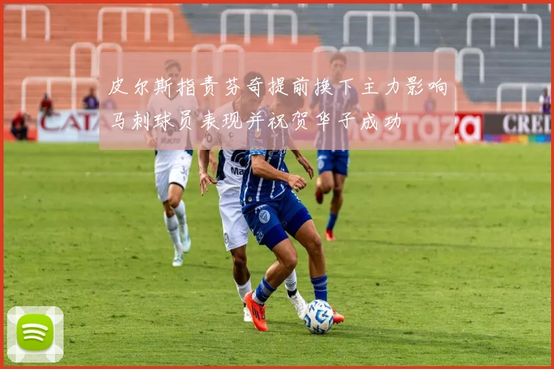 皮尔斯指责芬奇提前换下主力影响马刺球员表现并祝贺华子成功