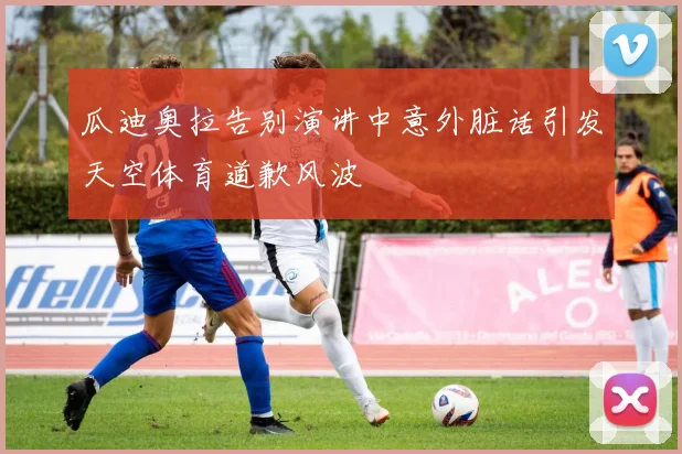 瓜迪奥拉告别演讲中意外脏话引发天空体育道歉风波