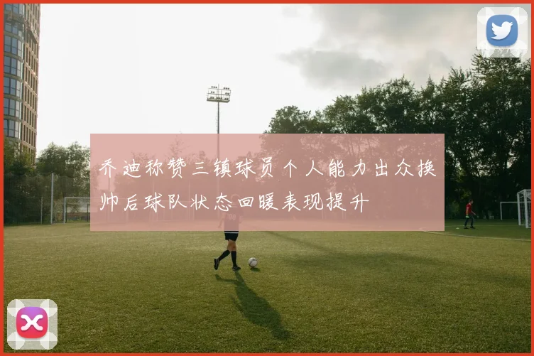乔迪称赞三镇球员个人能力出众换帅后球队状态回暖表现提升