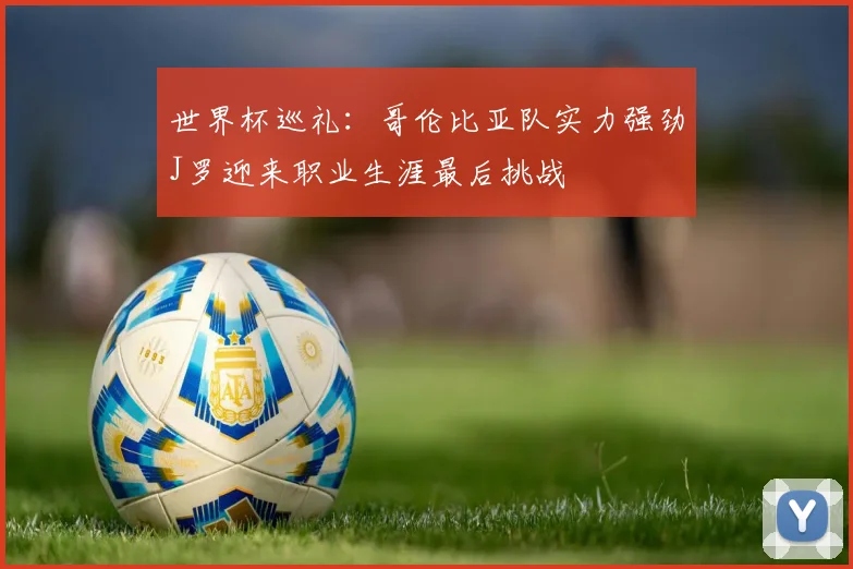 世界杯巡礼：哥伦比亚队实力强劲J罗迎来职业生涯最后挑战