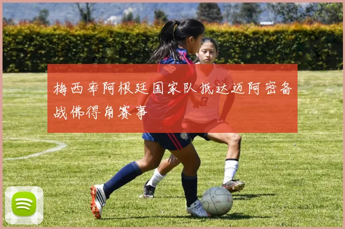 梅西率阿根廷国家队抵达迈阿密备战佛得角赛事